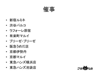 催事	
•  新宿ルミネ	
  
•  渋谷パルコ	
  
•  ラフォーレ原宿	
  
•  有楽町マルイ	
  
•  ブリーゼ・ブリーゼ	
  
•  阪急うめだ店	
  
•  京都伊勢丹	
  
•  京都マルイ	
  
•  東急ハンズ横浜店	
  
•  東急ハンズ池袋店	
 