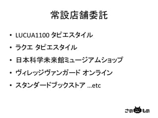 常設店舗委託	
•  LUCUA1100	
  タピエスタイル	
  
•  ラクエ タピエスタイル	
  
•  日本科学未来館ミュージアムショップ	
  
•  ヴィレッジヴァンガード オンライン	
  
•  スタンダードブックストア	
  …etc	
 