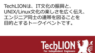 TechLIONは、IT文化の振興と、
UNIX/Linux文化の楽しさを広く伝え、
エンジニア同士の連帯を図ることを
目的とするトークイベントです。
 