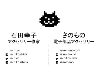 さのもの	
  
電子部品アクセサリー	
  
	
  
　　　sanomono.com	
  
　　　sa.no.mo.no	
  
　　　sachikoishida	
  
　　　sanomono	
石田幸子	
  
アクセサリー作家	
  
	
  
　　　sachi.co	
  
　　　sachikoishida	
  
　　　sachic0	
  
　　　sachiko.ishida	
 