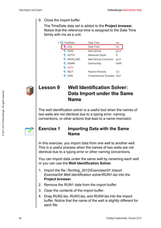 Data Import and Export Schlumberger Internal Use Only
86 Techlog Fundamentals, Version 2012
©2011-2013Schlumberger.Allrightsreserved.
9. Close the import buffer.
The TimeDate data set is added to the Project browser.
Notice that the reference time is assigned to the Date Time
family with ms as a unit.
Lesson 9 Well Identification Solver:
Data Import under the Same
Name
The well identification solver is a useful tool when the names of
two wells are not identical due to a typing error, naming
conventions, or other actions that lead to a name mismatch.
Exercise 1 Importing Data with the Same
Name
In this exercise, you import data from one well to another well.
This is a useful process when the names of two wells are not
identical due to a typing error or other naming conventions.
You can import data under the same well by renaming each well
or you can use the Well Identification Solver.
1. Import the file Techlog_2012Exercises01 Import
Exercise04 Well identification solverRUN1.las into the
Project browser.
2. Remove the RUN1 data from the import buffer.
3. Clear the contents of the import buffer.
4. Drag RUN2.las, RUN3.las, and RUN4.las into the import
buffer. Notice that the name of the well is slightly different for
each file.
 