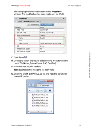 Schlumberger Internal Use Only Data Import and Export
Techlog Fundamentals, Version 2012 93
©2011-2013Schlumberger.Allrightsreserved.
The new property now can be seen in the Properties
window. The modification has been made only for Well1.
10. Click Save .
11. Choose to export one file per data set using the automatic file
name WellName_DatasetName [LAS Certified].
12. Save the files on your desktop.
Techlog creates five files (one for each well).
13. Open the Well1_DATAFULL.las file and note the parameter
Interval Exported.
 
