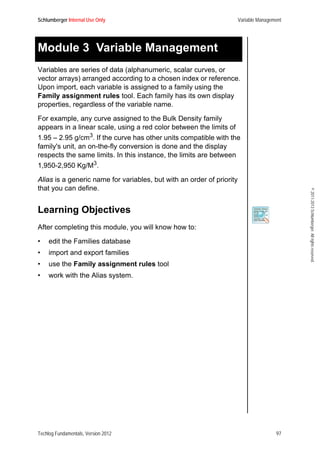 Schlumberger Internal Use Only Variable Management
Techlog Fundamentals, Version 2012 97
©2011-2013Schlumberger.Allrightsreserved.
Module 3 Variable Management
Variables are series of data (alphanumeric, scalar curves, or
vector arrays) arranged according to a chosen index or reference.
Upon import, each variable is assigned to a family using the
Family assignment rules tool. Each family has its own display
properties, regardless of the variable name.
For example, any curve assigned to the Bulk Density family
appears in a linear scale, using a red color between the limits of
1.95 – 2.95 g/cm3. If the curve has other units compatible with the
family's unit, an on-the-fly conversion is done and the display
respects the same limits. In this instance, the limits are between
1,950-2,950 Kg/M3.
Alias is a generic name for variables, but with an order of priority
that you can define.
Learning Objectives
After completing this module, you will know how to:
• edit the Families database
• import and export families
• use the Family assignment rules tool
• work with the Alias system.
 