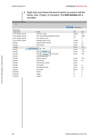 Variable Management Schlumberger Internal Use Only
100 Techlog Fundamentals, Version 2012
©2011-2013Schlumberger.Allrightsreserved.
3. Right-click and choose the level at which you want to edit the
family, User, Project, or Company. The Edit families tab is
activated.
 