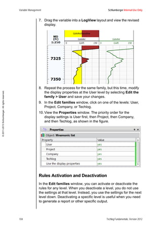 Variable Management Schlumberger Internal Use Only
104 Techlog Fundamentals, Version 2012
©2011-2013Schlumberger.Allrightsreserved.
7. Drag the variable into a LogView layout and view the revised
display.
8. Repeat the process for the same family, but this time, modify
the display properties at the User level by selecting Edit the
family > User and save your changes.
9. In the Edit families window, click on one of the levels: User,
Project, Company, or Techlog.
10. View the Properties window. The priority order for the
display settings is User first, then Project, then Company,
and then Techlog, as shown in the figure.
Rules Activation and Deactivation
In the Edit families window, you can activate or deactivate the
rules for any level. When you deactivate a level, you do not use
the settings at that level. Instead, you use the settings for the next
level down. Deactivating a specific level is useful when you need
to generate a report or other specific output.
 