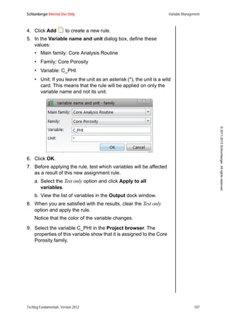 Schlumberger Internal Use Only Variable Management
Techlog Fundamentals, Version 2012 107
©2011-2013Schlumberger.Allrightsreserved.
4. Click Add to create a new rule.
5. In the Variable name and unit dialog box, define these
values:
• Main family: Core Analysis Routine
• Family: Core Porosity
• Variable: C_PHI.
• Unit: If you leave the unit as an asterisk (*), the unit is a wild
card. This means that the rule will be applied on only the
variable name and not its unit.
6. Click OK.
7. Before applying the rule, test which variables will be affected
as a result of this new assignment rule.
a. Select the Test only option and click Apply to all
variables.
b. View the list of variables in the Output dock window.
8. When you are satisfied with the results, clear the Test only
option and apply the rule.
Notice that the color of the variable changes.
9. Select the variable C_PHI in the Project browser. The
properties of this variable show that it is assigned to the Core
Porosity family.
 