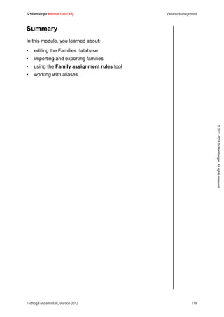 Schlumberger Internal Use Only Variable Management
Techlog Fundamentals, Version 2012 119
©2011-2013Schlumberger.Allrightsreserved.
Summary
In this module, you learned about:
• editing the Families database
• importing and exporting families
• using the Family assignment rules tool
• working with aliases.
 