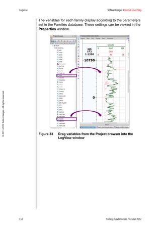LogView Schlumberger Internal Use Only
134 Techlog Fundamentals, Version 2012
©2011-2013Schlumberger.Allrightsreserved.
The variables for each family display according to the parameters
set in the Families database. These settings can be viewed in the
Properties window.
Figure 33 Drag variables from the Project browser into the
LogView window
 