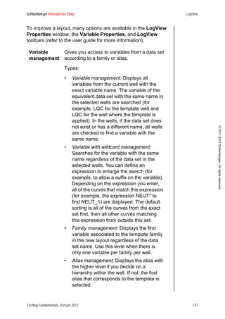 Schlumberger Internal Use Only LogView
Techlog Fundamentals, Version 2012 137
©2011-2013Schlumberger.Allrightsreserved.
To improve a layout, many options are available in the LogView
Properties window, the Variable Properties, and LogView
toolbars (refer to the user guide for more information).
Variable
management
Gives you access to variables from a data set
according to a family or alias.
Types:
• Variable management: Displays all
variables from the current well with the
exact variable name. The variable of the
equivalent data set with the same name in
the selected wells are searched (for
example, LQC for the template well and
LQC for the well where the template is
applied). In the wells, if the data set does
not exist or has a different name, all wells
are checked to find a variable with the
same name.
• Variable with wildcard management:
Searches for the variable with the same
name regardless of the data set in the
selected wells. You can define an
expression to enlarge the search (for
example, to allow a suffix on the variable).
Depending on the expression you enter,
all of the curves that match this expression
(for example, the expression NEUT* to
find NEUT_1) are displayed. The default
sorting is all of the curves from the exact
set first, then all other curves matching
this expression from outside this set.
• Family management: Displays the first
variable associated to the template family
in the new layout regardless of the data
set name. Use this level when there is
only one variable per family per well.
• Alias management: Displays the alias with
the higher level if you decide on a
hierarchy within the well. If not, the first
alias that corresponds to the template is
selected.
 