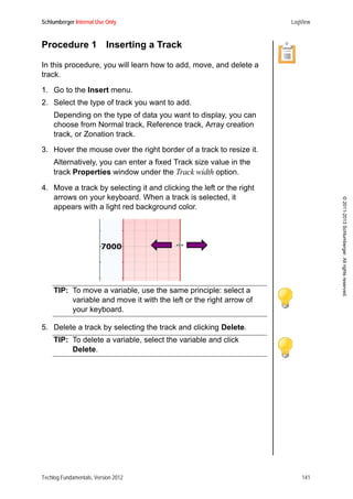 Schlumberger Internal Use Only LogView
Techlog Fundamentals, Version 2012 141
©2011-2013Schlumberger.Allrightsreserved.
Procedure 1 Inserting a Track
In this procedure, you will learn how to add, move, and delete a
track.
1. Go to the Insert menu.
2. Select the type of track you want to add.
Depending on the type of data you want to display, you can
choose from Normal track, Reference track, Array creation
track, or Zonation track.
3. Hover the mouse over the right border of a track to resize it.
Alternatively, you can enter a fixed Track size value in the
track Properties window under the Track width option.
4. Move a track by selecting it and clicking the left or the right
arrows on your keyboard. When a track is selected, it
appears with a light red background color.
TIP: To move a variable, use the same principle: select a
variable and move it with the left or the right arrow of
your keyboard.
5. Delete a track by selecting the track and clicking Delete.
TIP: To delete a variable, select the variable and click
Delete.
 