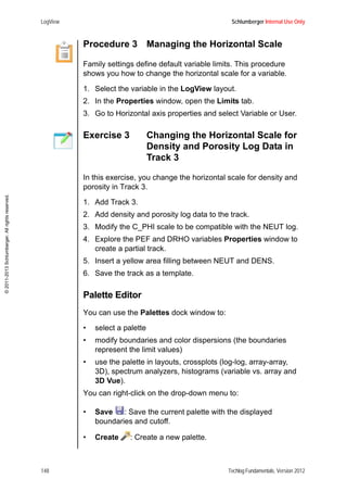 LogView Schlumberger Internal Use Only
148 Techlog Fundamentals, Version 2012
©2011-2013Schlumberger.Allrightsreserved.
Procedure 3 Managing the Horizontal Scale
Family settings define default variable limits. This procedure
shows you how to change the horizontal scale for a variable.
1. Select the variable in the LogView layout.
2. In the Properties window, open the Limits tab.
3. Go to Horizontal axis properties and select Variable or User.
Exercise 3 Changing the Horizontal Scale for
Density and Porosity Log Data in
Track 3
In this exercise, you change the horizontal scale for density and
porosity in Track 3.
1. Add Track 3.
2. Add density and porosity log data to the track.
3. Modify the C_PHI scale to be compatible with the NEUT log.
4. Explore the PEF and DRHO variables Properties window to
create a partial track.
5. Insert a yellow area filling between NEUT and DENS.
6. Save the track as a template.
Palette Editor
You can use the Palettes dock window to:
• select a palette
• modify boundaries and color dispersions (the boundaries
represent the limit values)
• use the palette in layouts, crossplots (log-log, array-array,
3D), spectrum analyzers, histograms (variable vs. array and
3D Vue).
You can right-click on the drop-down menu to:
• Save : Save the current palette with the displayed
boundaries and cutoff.
• Create : Create a new palette.
 