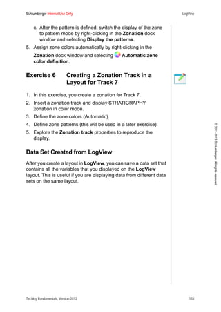 Schlumberger Internal Use Only LogView
Techlog Fundamentals, Version 2012 155
©2011-2013Schlumberger.Allrightsreserved.
c. After the pattern is defined, switch the display of the zone
to pattern mode by right-clicking in the Zonation dock
window and selecting Display the patterns.
5. Assign zone colors automatically by right-clicking in the
Zonation dock window and selecting Automatic zone
color definition.
Exercise 6 Creating a Zonation Track in a
Layout for Track 7
1. In this exercise, you create a zonation for Track 7.
2. Insert a zonation track and display STRATIGRAPHY
zonation in color mode.
3. Define the zone colors (Automatic).
4. Define zone patterns (this will be used in a later exercise).
5. Explore the Zonation track properties to reproduce the
display.
Data Set Created from LogView
After you create a layout in LogView, you can save a data set that
contains all the variables that you displayed on the LogView
layout. This is useful if you are displaying data from different data
sets on the same layout.
 