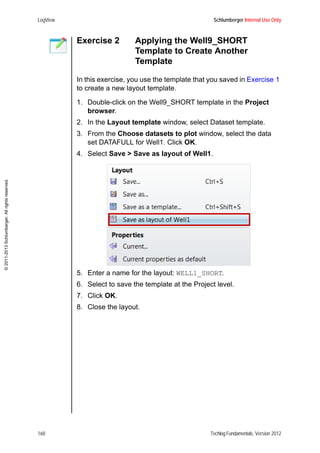 LogView Schlumberger Internal Use Only
160 Techlog Fundamentals, Version 2012
©2011-2013Schlumberger.Allrightsreserved.
Exercise 2 Applying the Well9_SHORT
Template to Create Another
Template
In this exercise, you use the template that you saved in Exercise 1
to create a new layout template.
1. Double-click on the Well9_SHORT template in the Project
browser.
2. In the Layout template window, select Dataset template.
3. From the Choose datasets to plot window, select the data
set DATAFULL for Well1. Click OK.
4. Select Save > Save as layout of Well1.
5. Enter a name for the layout: WELL1_SHORT.
6. Select to save the template at the Project level.
7. Click OK.
8. Close the layout.
 
