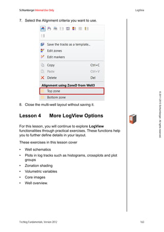 Schlumberger Internal Use Only LogView
Techlog Fundamentals, Version 2012 163
©2011-2013Schlumberger.Allrightsreserved.
7. Select the Alignment criteria you want to use.
8. Close the multi-well layout without saving it.
Lesson 4 More LogView Options
For this lesson, you will continue to explore LogView
functionalities through practical exercises. These functions help
you to further define details in your layout.
These exercises in this lesson cover
• Well schematics
• Plots in log tracks such as histograms, crossplots and plot
groups
• Zonation shading
• Volumetric variables
• Core images
• Well overview.
 