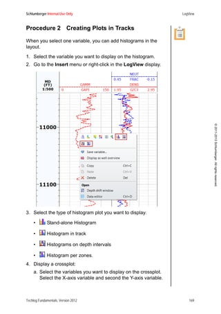 Schlumberger Internal Use Only LogView
Techlog Fundamentals, Version 2012 169
©2011-2013Schlumberger.Allrightsreserved.
Procedure 2 Creating Plots in Tracks
When you select one variable, you can add histograms in the
layout.
1. Select the variable you want to display on the histogram.
2. Go to the Insert menu or right-click in the LogView display.
3. Select the type of histogram plot you want to display.
• Stand-alone Histogram
• Histogram in track
• Histograms on depth intervals
• Histogram per zones.
4. Display a crossplot:
a. Select the variables you want to display on the crossplot.
Select the X-axis variable and second the Y-axis variable.
 