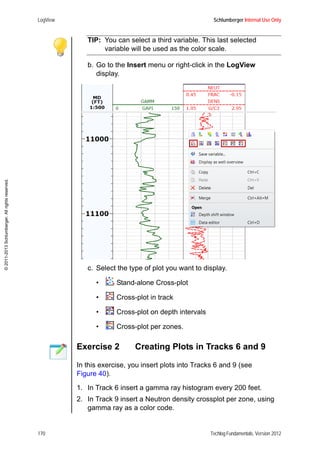 LogView Schlumberger Internal Use Only
170 Techlog Fundamentals, Version 2012
©2011-2013Schlumberger.Allrightsreserved.
TIP: You can select a third variable. This last selected
variable will be used as the color scale.
b. Go to the Insert menu or right-click in the LogView
display.
c. Select the type of plot you want to display.
• Stand-alone Cross-plot
• Cross-plot in track
• Cross-plot on depth intervals
• Cross-plot per zones.
Exercise 2 Creating Plots in Tracks 6 and 9
In this exercise, you insert plots into Tracks 6 and 9 (see
Figure 40).
1. In Track 6 insert a gamma ray histogram every 200 feet.
2. In Track 9 insert a Neutron density crossplot per zone, using
gamma ray as a color code.
 