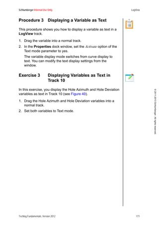 Schlumberger Internal Use Only LogView
Techlog Fundamentals, Version 2012 171
©2011-2013Schlumberger.Allrightsreserved.
Procedure 3 Displaying a Variable as Text
This procedure shows you how to display a variable as text in a
LogView track.
1. Drag the variable into a normal track.
2. In the Properties dock window, set the Activate option of the
Text mode parameter to yes.
The variable display mode switches from curve display to
text. You can modify the text display settings from the
window.
Exercise 3 Displaying Variables as Text in
Track 10
In this exercise, you display the Hole Azimuth and Hole Deviation
variables as text in Track 10 (see Figure 40).
1. Drag the Hole Azimuth and Hole Deviation variables into a
normal track.
2. Set both variables to Text mode.
 