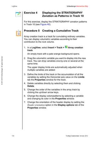 LogView Schlumberger Internal Use Only
174 Techlog Fundamentals, Version 2012
©2011-2013Schlumberger.Allrightsreserved.
Exercise 4 Displaying the STRATIGRAPHY
Zonation as Patterns in Track 10
For this exercise, display the STRATIGRAPHY zonation patterns
in Track 10 (see Figure 40).
Procedure 5 Creating a Cumulative Track
Array creation track is a track for cumulating ordinary variables.
You can display volumetric variables according to their
contribution to the rock volume.
1. In a LogView, select Insert > Track > Array creation
track.
An empty track with a pale orange background opens.
2. Drag the volumetric variable you want to display into the new
track. You can drop variables one-by-one or several at the
same time.
The upper display limits are automatically adjusted when
multiple variables are added:
3. Define the limits of the track or the accumulation of all the
variables by setting the Horizontal axis value on the Limits
tab the Properties window for the track.
4. Delete variables directly by selecting them and clicking
Delete.
5. Change the order of the variables in the array track by
clicking the up/down arrow keys.
6. Change the display colors/patterns by selecting a variable
and changing its color in the Properties window.
7. Change the orientation of the header display by setting the
Header orientation option in the Display options tab of the
Properties window.
 