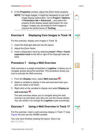 Schlumberger Internal Use Only LogView
Techlog Fundamentals, Version 2012 177
©2011-2013Schlumberger.Allrightsreserved.
4. In the Properties window, adjust the Zoom factor property.
NOTE: For large images, it might be necessary to use core
image display optimization. Go to Project > Options
> Parameters tab > Advanced… and select the
property 8-bits display speed optimization for core
images. Images are converted to 8-bit images to
improve the performance of Techlog.
Exercise 6 Displaying Core Images in Track 16
For this exercise, display core images in Track 16.
1. Insert the DayLight data set into the layout.
2. Adjust the Zoom factor.
3. Insert a Separation track by selecting Insert > Plus > Insert
separation track to the left or right of the DayLight data set
track.
Procedure 7 Using a Well Overview
Well overview is a widget embedded in LogView. It allows you to
navigate quickly along the borehole. This procedure shows you
how to activate the Well overview.
1. From the Display menu, select Well overview .
2. Select a variable to display in the well overview track (you
also can select a full track).
3. Right-click on the variable to display and select Display as
well overview .
The well overview allows you to navigate along the well,
moving it up and down (you also can use the mouse wheel).
You can stretch it to change the LogView scale accordingly.
Exercise 7 Using a Well Overview in Track 17
For this exercise, insert a well overview display in Track 17 (see
Figure 40) and use the GAMM variable.
You now have finished creating the layout. Save it as
Well9_FULL.
 