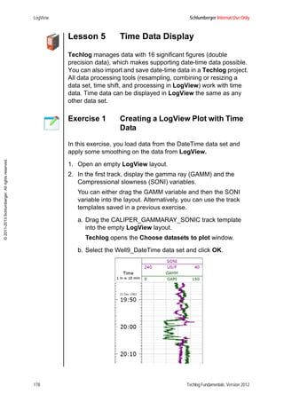 LogView Schlumberger Internal Use Only
178 Techlog Fundamentals, Version 2012
©2011-2013Schlumberger.Allrightsreserved.
Lesson 5 Time Data Display
Techlog manages data with 16 significant figures (double
precision data), which makes supporting date-time data possible.
You can also import and save date-time data in a Techlog project.
All data processing tools (resampling, combining or resizing a
data set, time shift, and processing in LogView) work with time
data. Time data can be displayed in LogView the same as any
other data set.
Exercise 1 Creating a LogView Plot with Time
Data
In this exercise, you load data from the DateTime data set and
apply some smoothing on the data from LogView.
1. Open an empty LogView layout.
2. In the first track, display the gamma ray (GAMM) and the
Compressional slowness (SONI) variables.
You can either drag the GAMM variable and then the SONI
variable into the layout. Alternatively, you can use the track
templates saved in a previous exercise.
a. Drag the CALIPER_GAMMARAY_SONIC track template
into the empty LogView layout.
Techlog opens the Choose datasets to plot window.
b. Select the Well9_DateTime data set and click OK.
 