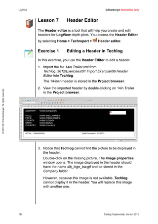 LogView Schlumberger Internal Use Only
184 Techlog Fundamentals, Version 2012
©2011-2013Schlumberger.Allrightsreserved.
Lesson 7 Header Editor
The Header editor is a tool that will help you create and edit
headers for LogView depth plots. You access the Header Editor
by selecting Home > Techreport > Header editor.
Exercise 1 Editing a Header in Techlog
In this exercise, you use the Header Editor to edit a header.
1. Import the file 14in Trailer.xml from
Techlog_2012Exercises01 Import Exercise06 Header
Editor into Techlog.
The 14-inch header is stored in the Project browser.
2. View the imported header by double-clicking on 14in Trailer
in the Project browser.
3. Notice that Techlog cannot find the picture to be displayed in
the header.
Double-click on the missing picture. The Image properties
window opens. The image displayed in the header should
have the name slb_logo_bw.gif and be stored in the
Company folder.
However, because this image is not available, Techlog
cannot display it in the header. You will replace this image
with another one.
 
