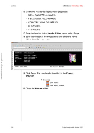 LogView Schlumberger Internal Use Only
188 Techlog Fundamentals, Version 2012
©2011-2013Schlumberger.Allrightsreserved.
16. Modify the Header to display these properties:
• WELL: %Well.WELL-NAME%
• FIELD: %Well.FIELD-NAME%
• COUNTRY: %Well.COUNTRY%
• X: %Well.X%
• Y: %Well.Y%
17. Save the header. In the Header Editor menu, select Save.
18. Save the header at the Project level and enter the name
14in Trailer edited.
19. Click Save. The new header is added to the Project
browser.
20. Close the Header editor.
 