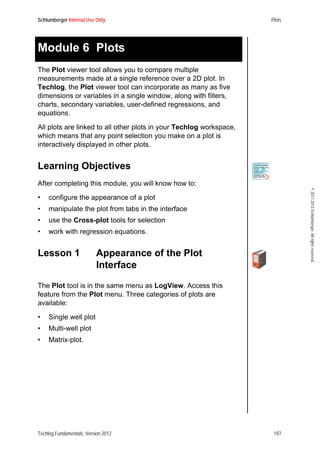 Schlumberger Internal Use Only Plots
Techlog Fundamentals, Version 2012 197
©2011-2013Schlumberger.Allrightsreserved.
Module 6 Plots
The Plot viewer tool allows you to compare multiple
measurements made at a single reference over a 2D plot. In
Techlog, the Plot viewer tool can incorporate as many as five
dimensions or variables in a single window, along with filters,
charts, secondary variables, user-defined regressions, and
equations.
All plots are linked to all other plots in your Techlog workspace,
which means that any point selection you make on a plot is
interactively displayed in other plots.
Learning Objectives
After completing this module, you will know how to:
• configure the appearance of a plot
• manipulate the plot from tabs in the interface
• use the Cross-plot tools for selection
• work with regression equations.
Lesson 1 Appearance of the Plot
Interface
The Plot tool is in the same menu as LogView. Access this
feature from the Plot menu. Three categories of plots are
available:
• Single well plot
• Multi-well plot
• Matrix-plot.
 