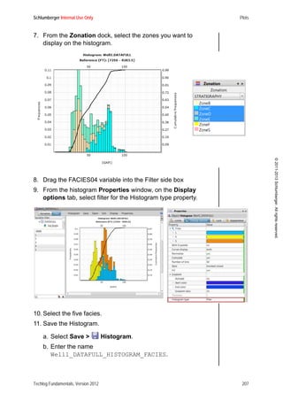 Schlumberger Internal Use Only Plots
Techlog Fundamentals, Version 2012 207
©2011-2013Schlumberger.Allrightsreserved.
7. From the Zonation dock, select the zones you want to
display on the histogram.
8. Drag the FACIES04 variable into the Filter side box
9. From the histogram Properties window, on the Display
options tab, select filter for the Histogram type property.
10. Select the five facies.
11. Save the Histogram.
a. Select Save > Histogram.
b. Enter the name
Well1_DATAFULL_HISTOGRAM_FACIES.
 