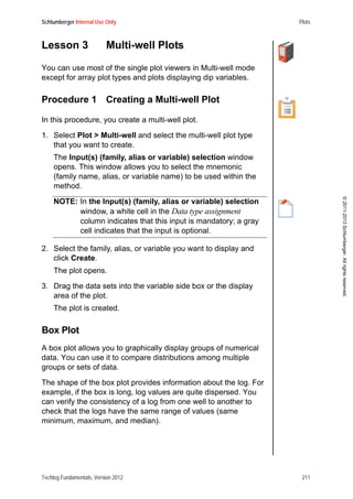 Schlumberger Internal Use Only Plots
Techlog Fundamentals, Version 2012 211
©2011-2013Schlumberger.Allrightsreserved.
Lesson 3 Multi-well Plots
You can use most of the single plot viewers in Multi-well mode
except for array plot types and plots displaying dip variables.
Procedure 1 Creating a Multi-well Plot
In this procedure, you create a multi-well plot.
1. Select Plot > Multi-well and select the multi-well plot type
that you want to create.
The Input(s) (family, alias or variable) selection window
opens. This window allows you to select the mnemonic
(family name, alias, or variable name) to be used within the
method.
NOTE: In the Input(s) (family, alias or variable) selection
window, a white cell in the Data type assignment
column indicates that this input is mandatory; a gray
cell indicates that the input is optional.
2. Select the family, alias, or variable you want to display and
click Create.
The plot opens.
3. Drag the data sets into the variable side box or the display
area of the plot.
The plot is created.
Box Plot
A box plot allows you to graphically display groups of numerical
data. You can use it to compare distributions among multiple
groups or sets of data.
The shape of the box plot provides information about the log. For
example, if the box is long, log values are quite dispersed. You
can verify the consistency of a log from one well to another to
check that the logs have the same range of values (same
minimum, maximum, and median).
 