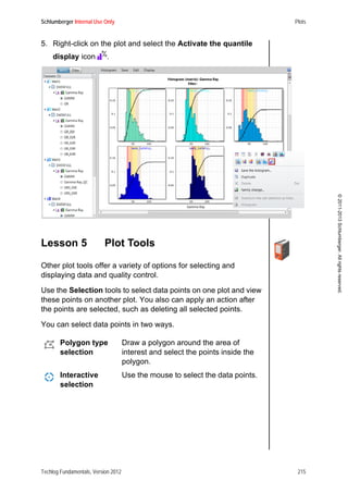 Schlumberger Internal Use Only Plots
Techlog Fundamentals, Version 2012 215
©2011-2013Schlumberger.Allrightsreserved.
5. Right-click on the plot and select the Activate the quantile
display icon .
Lesson 5 Plot Tools
Other plot tools offer a variety of options for selecting and
displaying data and quality control.
Use the Selection tools to select data points on one plot and view
these points on another plot. You also can apply an action after
the points are selected, such as deleting all selected points.
You can select data points in two ways.
Polygon type
selection
Draw a polygon around the area of
interest and select the points inside the
polygon.
Interactive
selection
Use the mouse to select the data points.
 