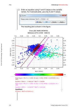 Plots Schlumberger Internal Use Only
224 Techlog Fundamentals, Version 2012
©2011-2013Schlumberger.Allrightsreserved.
2. Enter an equation using Y and X values or the variable
names. For multi-well plots, use only X and Y values.
The resulting plot is shown in the figure.
 