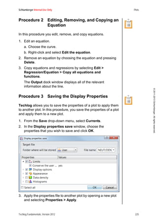 Schlumberger Internal Use Only Plots
Techlog Fundamentals, Version 2012 225
©2011-2013Schlumberger.Allrightsreserved.
Procedure 2 Editing, Removing, and Copying an
Equation
In this procedure you edit, remove, and copy equations.
1. Edit an equation.
a. Choose the curve.
b. Right-click and select Edit the equation.
2. Remove an equation by choosing the equation and pressing
Delete.
3. Copy equations and regressions by selecting Edit >
Regression/Equation > Copy all equations and
functions.
The Output dock window displays all of the relevant
information about the line.
Procedure 3 Saving the Display Properties
Techlog allows you to save the properties of a plot to apply them
to another plot. In this procedure, you save the properties of a plot
and apply them to a new plot.
1. From the Save drop-down menu, select Currents.
2. In the Display properties save window, choose the
properties that you wish to save and click OK.
3. Apply the properties file to another plot by opening a new plot
and selecting Properties > Apply.
 