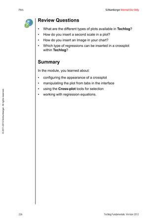 Plots Schlumberger Internal Use Only
226 Techlog Fundamentals, Version 2012
©2011-2013Schlumberger.Allrightsreserved.
Review Questions
• What are the different types of plots available in Techlog?
• How do you insert a second scale in a plot?
• How do you insert an Image in your chart?
• Which type of regressions can be inserted in a crossplot
within Techlog?
Summary
In the module, you learned about:
• configuring the appearance of a crossplot
• manipulating the plot from tabs in the interface
• using the Cross-plot tools for selection
• working with regression equations.
 