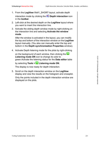 Schlumberger Internal Use Only Depth Interaction, Interactive Selection Mode, Zonation, and Markers
Techlog Fundamentals, Version 2012 231
©2011-2013Schlumberger.Allrightsreserved.
1. From the LogView Well1_SHORT layout, activate depth
interaction mode by clicking the Depth interaction icon
in the toolbar.
2. Left-click at the desired depth on the LogView layout where
you want to insert the interaction line.
3. Activate the sliding depth window mode by right-clicking on
the interaction line and selecting Activate the window
mode.
After the window is activated in the layout, you can modify
the top and bottom of the interaction window on the LogView
layout manually. (You also can manually enter the top and
bottom in the Depth synchronization Properties window).
4. Activate Depth listening mode for the plots by right-clicking
on the background of each window, then clicking the
Listening mode ON icon to change its color to
green.Activate the listening status for the Data editor table
by selecting Tools > Listening mode ON.
The display is now ready for depth interaction.
5. Scroll on the depth interaction window on the LogView
display and view the results on the histogram and crossplot.
Only the points included in the depth interaction window are
displayed on the plots.
 