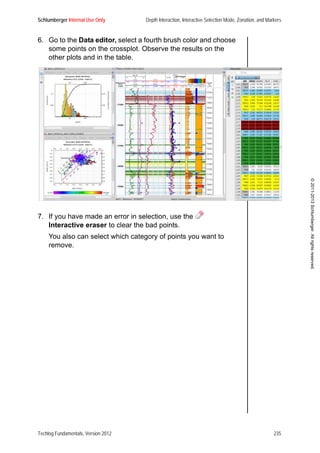 Schlumberger Internal Use Only Depth Interaction, Interactive Selection Mode, Zonation, and Markers
Techlog Fundamentals, Version 2012 235
©2011-2013Schlumberger.Allrightsreserved.
6. Go to the Data editor, select a fourth brush color and choose
some points on the crossplot. Observe the results on the
other plots and in the table.
7. If you have made an error in selection, use the
Interactive eraser to clear the bad points.
You also can select which category of points you want to
remove.
 