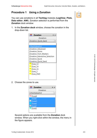 Schlumberger Internal Use Only Depth Interaction, Interactive Selection Mode, Zonation, and Markers
Techlog Fundamentals, Version 2012 243
©2011-2013Schlumberger.Allrightsreserved.
Procedure 1 Using a Zonation
You can use zonations in all Techlog modules (LogView, Plots,
Data editor, AWI). Zonation selection is performed from the
Zonation dock window:
1. In the Zonation dock window, choose the zonation in the
drop-down list.
2. Choose the zones to use.
Several options are available from the Zonation dock
window. When you right-click within the window, the menu in
the figure appears.
 