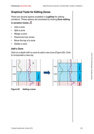Schlumberger Internal Use Only Depth Interaction, Interactive Selection Mode, Zonation, and Markers
Techlog Fundamentals, Version 2012 253
©2011-2013Schlumberger.Allrightsreserved.
Graphical Tools for Editing Zones
There are several options available in LogView for editing
zonations. These options are accessed by clicking Zone editing
in zonation tracks .
• Add a zone
• Split a zone
• Merge a zone
• Disconnect two zones
• Move the top of a zone
• Delete a zone
Add a Zone
Click on a depth with no zone to add a new zone (Figure 65). Click
to incorporate a new top.
Figure 65 Adding a zone
 