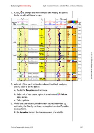 Schlumberger Internal Use Only Depth Interaction, Interactive Selection Mode, Zonation, and Markers
Techlog Fundamentals, Version 2012 257
©2011-2013Schlumberger.Allrightsreserved.
7. Click to change the mouse mode and modify the zones
limits, or add additional zones.
8. After all of the sand bodies have been identified, assign a
yellow color to all the zones:
a. Go to the Zonation dock window.
b. Select all of the zones, right-click and select Define
zone color.
c. Select yellow.
9. Verify that there is no zone between your sand bodies by
activating the Display the interzones option from the Zonation
dock window.
In the LogView layout, the interzones are now visible.
 