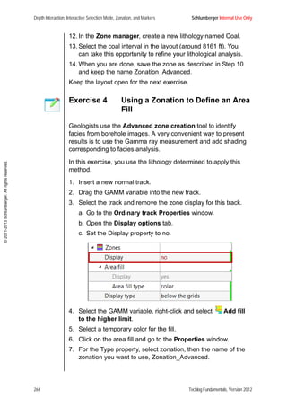 Depth Interaction, Interactive Selection Mode, Zonation, and Markers Schlumberger Internal Use Only
264 Techlog Fundamentals, Version 2012
©2011-2013Schlumberger.Allrightsreserved.
12. In the Zone manager, create a new lithology named Coal.
13. Select the coal interval in the layout (around 8161 ft). You
can take this opportunity to refine your lithological analysis.
14. When you are done, save the zone as described in Step 10
and keep the name Zonation_Advanced.
Keep the layout open for the next exercise.
Exercise 4 Using a Zonation to Define an Area
Fill
Geologists use the Advanced zone creation tool to identify
facies from borehole images. A very convenient way to present
results is to use the Gamma ray measurement and add shading
corresponding to facies analysis.
In this exercise, you use the lithology determined to apply this
method.
1. Insert a new normal track.
2. Drag the GAMM variable into the new track.
3. Select the track and remove the zone display for this track.
a. Go to the Ordinary track Properties window.
b. Open the Display options tab.
c. Set the Display property to no.
4. Select the GAMM variable, right-click and select Add fill
to the higher limit.
5. Select a temporary color for the fill.
6. Click on the area fill and go to the Properties window.
7. For the Type property, select zonation, then the name of the
zonation you want to use, Zonation_Advanced.
 