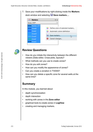 Depth Interaction, Interactive Selection Mode, Zonation, and Markers Schlumberger Internal Use Only
272 Techlog Fundamentals, Version 2012
©2011-2013Schlumberger.Allrightsreserved.
7. Save your modifications by right-clicking inside the Markers
dock window and selecting Save markers….
Review Questions
• How do you initiate the interactivity between the different
viewers (Data editor, Cross-plots, layouts)?
• What methods can you use to create zones?
• How do you edit zones?
• How can you modify the appearance of zones?
• Can you create a zonation in TVDSS?
• How can you delete a specific zone for several wells at the
same time?
Summary
In this module, you learned about:
• depth synchronization
• depth interaction
• working with zones in the Zone editor
• graphical tools to create zones in LogView
• creating and managing markers.
 