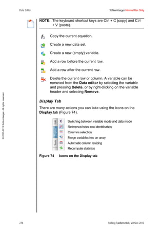 Data Editor Schlumberger Internal Use Only
278 Techlog Fundamentals, Version 2012
©2011-2013Schlumberger.Allrightsreserved.
NOTE: The keyboard shortcut keys are Ctrl + C (copy) and Ctrl
+ V (paste).
Display Tab
There are many actions you can take using the icons on the
Display tab (Figure 74).
Figure 74 Icons on the Display tab
Copy the current equation.
Create a new data set.
Create a new (empty) variable.
Add a row before the current row.
Add a row after the current row.
Delete the current row or column. A variable can be
removed from the Data editor by selecting the variable
and pressing Delete, or by right-clicking on the variable
header and selecting Remove.
 