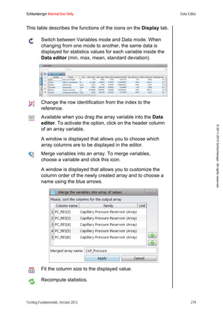 Schlumberger Internal Use Only Data Editor
Techlog Fundamentals, Version 2012 279
©2011-2013Schlumberger.Allrightsreserved.
This table describes the functions of the icons on the Display tab.
Switch between Variables mode and Data mode. When
changing from one mode to another, the same data is
displayed for statistics values for each variable inside the
Data editor (min, max, mean, standard deviation).
Change the row identification from the index to the
reference.
Available when you drag the array variable into the Data
editor. To activate the option, click on the header column
of an array variable.
A window is displayed that allows you to choose which
array columns are to be displayed in the editor.
Merge variables into an array. To merge variables,
choose a variable and click this icon.
A window is displayed that allows you to customize the
column order of the newly created array and to choose a
name using the blue arrows.
Fit the column size to the displayed value.
Recompute statistics.
 