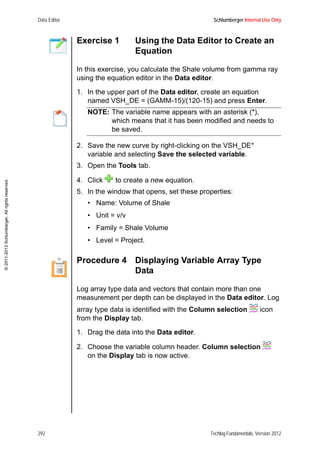 Data Editor Schlumberger Internal Use Only
292 Techlog Fundamentals, Version 2012
©2011-2013Schlumberger.Allrightsreserved.
Exercise 1 Using the Data Editor to Create an
Equation
In this exercise, you calculate the Shale volume from gamma ray
using the equation editor in the Data editor.
1. In the upper part of the Data editor, create an equation
named VSH_DE = (GAMM-15)/(120-15) and press Enter.
NOTE: The variable name appears with an asterisk (*),
which means that it has been modified and needs to
be saved.
2. Save the new curve by right-clicking on the VSH_DE*
variable and selecting Save the selected variable.
3. Open the Tools tab.
4. Click to create a new equation.
5. In the window that opens, set these properties:
• Name: Volume of Shale
• Unit = v/v
• Family = Shale Volume
• Level = Project.
Procedure 4 Displaying Variable Array Type
Data
Log array type data and vectors that contain more than one
measurement per depth can be displayed in the Data editor. Log
array type data is identified with the Column selection icon
from the Display tab.
1. Drag the data into the Data editor.
2. Choose the variable column header. Column selection
on the Display tab is now active.
 