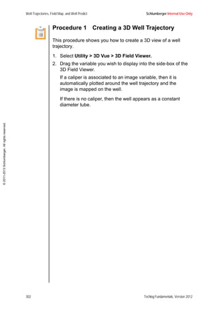 Well Trajectories, Field Map, and Well Predict Schlumberger Internal Use Only
302 Techlog Fundamentals, Version 2012
©2011-2013Schlumberger.Allrightsreserved.
Procedure 1 Creating a 3D Well Trajectory
This procedure shows you how to create a 3D view of a well
trajectory.
1. Select Utility > 3D Vue > 3D Field Viewer.
2. Drag the variable you wish to display into the side-box of the
3D Field Viewer.
If a caliper is associated to an image variable, then it is
automatically plotted around the well trajectory and the
image is mapped on the well.
If there is no caliper, then the well appears as a constant
diameter tube.
 