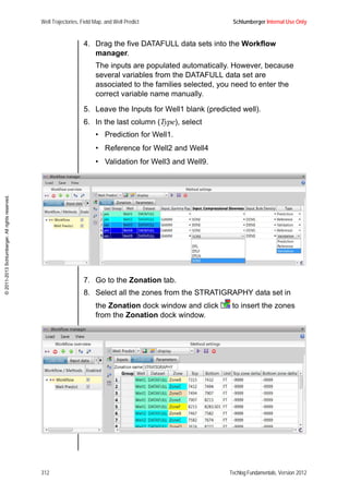 Well Trajectories, Field Map, and Well Predict Schlumberger Internal Use Only
312 Techlog Fundamentals, Version 2012
©2011-2013Schlumberger.Allrightsreserved.
4. Drag the five DATAFULL data sets into the Workflow
manager.
The inputs are populated automatically. However, because
several variables from the DATAFULL data set are
associated to the families selected, you need to enter the
correct variable name manually.
5. Leave the Inputs for Well1 blank (predicted well).
6. In the last column (Type), select
• Prediction for Well1.
• Reference for Well2 and Well4
• Validation for Well3 and Well9.
7. Go to the Zonation tab.
8. Select all the zones from the STRATIGRAPHY data set in
the Zonation dock window and click to insert the zones
from the Zonation dock window.
 