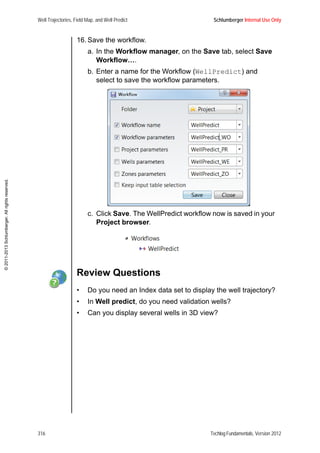 Well Trajectories, Field Map, and Well Predict Schlumberger Internal Use Only
316 Techlog Fundamentals, Version 2012
©2011-2013Schlumberger.Allrightsreserved.
16. Save the workflow.
a. In the Workflow manager, on the Save tab, select Save
Workflow….
b. Enter a name for the Workflow (WellPredict) and
select to save the workflow parameters.
c. Click Save. The WellPredict workflow now is saved in your
Project browser.
Review Questions
• Do you need an Index data set to display the well trajectory?
• In Well predict, do you need validation wells?
• Can you display several wells in 3D view?
 
