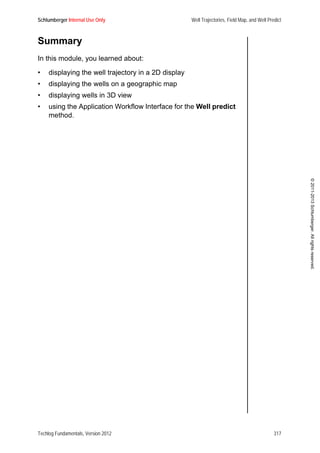 Schlumberger Internal Use Only Well Trajectories, Field Map, and Well Predict
Techlog Fundamentals, Version 2012 317
©2011-2013Schlumberger.Allrightsreserved.
Summary
In this module, you learned about:
• displaying the well trajectory in a 2D display
• displaying the wells on a geographic map
• displaying wells in 3D view
• using the Application Workflow Interface for the Well predict
method.
 