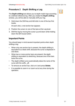 Schlumberger Internal Use Only Depth Shifting Tool and Variables Splice Tool
Techlog Fundamentals, Version 2012 321
©2011-2013Schlumberger.Allrightsreserved.
Procedure 2 Depth Shifting a Log
The Depth shifting tool allows you to depth match logs according
to a defined reference log. After you create the Depth shifting
window, you will be able to manually shift your log.
1. Hold down the Shift key and left-click in one of the two first
tracks.
At each click, a red anchor bar appears.
2. Position the cursor on one of the bars at the Log level.
3. Shift the log by moving the cursor up and down while holding
down the left mouse button.
Important Points
You should keep in mind several important points when depth
shifting a log:
• When only one anchor bar is present, the depth shifting is
equivalent to a block shift, because the curve is displaced in
one block.
• When two or more anchor bars are present, the depth
shifting is equivalent to stretching, because one of the bars
locks the curve.
• The depth shifted curve automatically takes the name of the
curve with the suffix _sft.
• To remove an anchor bar, click on it and press Delete.
• It is possible to zoom in or zoom out at any time during the
operation.
 