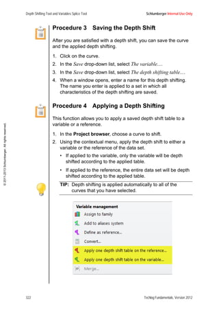 Depth Shifting Tool and Variables Splice Tool Schlumberger Internal Use Only
322 Techlog Fundamentals, Version 2012
©2011-2013Schlumberger.Allrightsreserved.
Procedure 3 Saving the Depth Shift
After you are satisfied with a depth shift, you can save the curve
and the applied depth shifting.
1. Click on the curve.
2. In the Save drop-down list, select The variable....
3. In the Save drop-down list, select The depth shifting table....
4. When a window opens, enter a name for this depth shifting.
The name you enter is applied to a set in which all
characteristics of the depth shifting are saved.
Procedure 4 Applying a Depth Shifting
This function allows you to apply a saved depth shift table to a
variable or a reference.
1. In the Project browser, choose a curve to shift.
2. Using the contextual menu, apply the depth shift to either a
variable or the reference of the data set.
• If applied to the variable, only the variable will be depth
shifted according to the applied table.
• If applied to the reference, the entire data set will be depth
shifted according to the applied table.
TIP: Depth shifting is applied automatically to all of the
curves that you have selected.
 