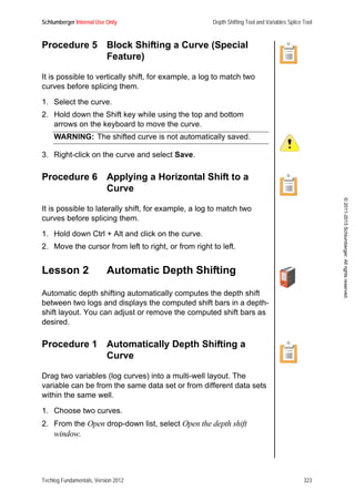 Schlumberger Internal Use Only Depth Shifting Tool and Variables Splice Tool
Techlog Fundamentals, Version 2012 323
©2011-2013Schlumberger.Allrightsreserved.
Procedure 5 Block Shifting a Curve (Special
Feature)
It is possible to vertically shift, for example, a log to match two
curves before splicing them.
1. Select the curve.
2. Hold down the Shift key while using the top and bottom
arrows on the keyboard to move the curve.
WARNING: The shifted curve is not automatically saved.
3. Right-click on the curve and select Save.
Procedure 6 Applying a Horizontal Shift to a
Curve
It is possible to laterally shift, for example, a log to match two
curves before splicing them.
1. Hold down Ctrl + Alt and click on the curve.
2. Move the cursor from left to right, or from right to left.
Lesson 2 Automatic Depth Shifting
Automatic depth shifting automatically computes the depth shift
between two logs and displays the computed shift bars in a depth-
shift layout. You can adjust or remove the computed shift bars as
desired.
Procedure 1 Automatically Depth Shifting a
Curve
Drag two variables (log curves) into a multi-well layout. The
variable can be from the same data set or from different data sets
within the same well.
1. Choose two curves.
2. From the Open drop-down list, select Open the depth shift
window.
 